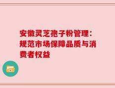 安徽灵芝孢子粉管理：规范市场保障品质与消费者权益