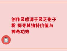 创作灵感源于灵芝孢子粉 探寻其独特价值与神奇功效