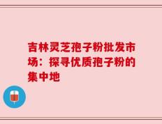 吉林灵芝孢子粉批发市场：探寻优质孢子粉的集中地