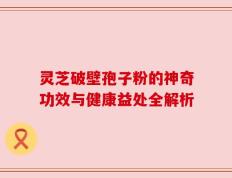 灵芝破壁孢子粉的神奇功效与健康益处全解析