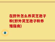 在野外怎么养灵芝孢子粉(野外灵芝孢子粉养殖指南)