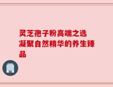 灵芝孢子粉高端之选 凝聚自然精华的养生臻品