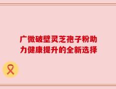 广微破壁灵芝孢子粉助力健康提升的全新选择