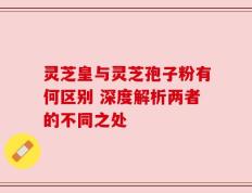 灵芝皇与灵芝孢子粉有何区别 深度解析两者的不同之处