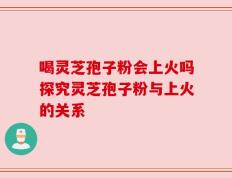 喝灵芝孢子粉会上火吗探究灵芝孢子粉与上火的关系