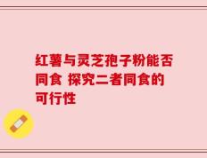 红薯与灵芝孢子粉能否同食 探究二者同食的可行性