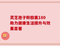 灵芝孢子粉胶囊180助力健康生活提升与效果显著