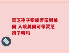 灵芝孢子粉能否带到美国 入境美国可带灵芝孢子粉吗