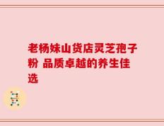 老杨妹山货店灵芝孢子粉 品质卓越的养生佳选