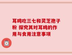 耳鸣吃三七和灵芝孢子粉 探究其对耳鸣的作用与食用注意事项