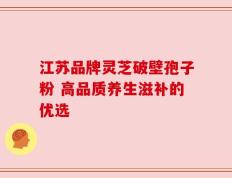 江苏品牌灵芝破壁孢子粉 高品质养生滋补的优选