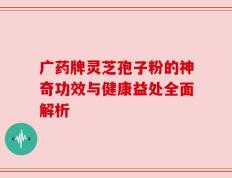 广药牌灵芝孢子粉的神奇功效与健康益处全面解析