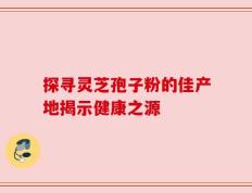 探寻灵芝孢子粉的佳产地揭示健康之源