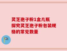 灵芝孢子粉1盒几瓶 探究灵芝孢子粉包装规格的常见数量