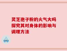 灵芝孢子粉的火气大吗探究其对身体的影响与调理方法