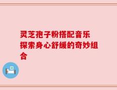 灵芝孢子粉搭配音乐 探索身心舒缓的奇妙组合
