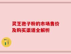 灵芝孢子粉的市场售价及购买渠道全解析