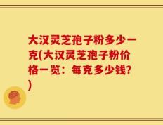 大汉灵芝孢子粉多少一克(大汉灵芝孢子粉价格一览：每克多少钱？)