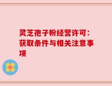 灵芝孢子粉经营许可：获取条件与相关注意事项