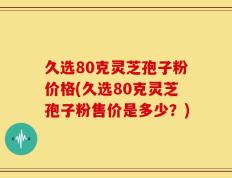 久选80克灵芝孢子粉价格(久选80克灵芝孢子粉售价是多少？)