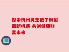 探索杭州灵芝孢子粉招商新机遇 共创健康财富未来