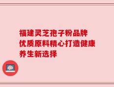 福建灵芝孢子粉品牌 优质原料精心打造健康养生新选择