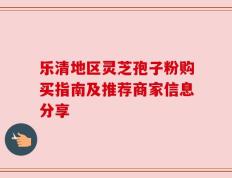 乐清地区灵芝孢子粉购买指南及推荐商家信息分享
