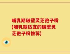 哺乳期破壁灵芝孢子粉(哺乳期适宜的破壁灵芝孢子粉推荐)