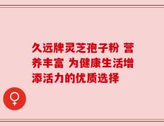 久远牌灵芝孢子粉 营养丰富 为健康生活增添活力的优质选择