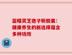 蓝帽灵芝孢子粉胶囊：健康养生的新选择蕴含多种功效