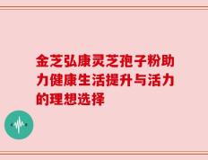 金芝弘康灵芝孢子粉助力健康生活提升与活力的理想选择