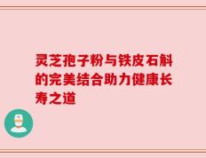 灵芝孢子粉与铁皮石斛的完美结合助力健康长寿之道