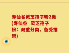 寿仙谷灵芝孢子粉2类(寿仙谷  灵芝孢子粉：双重分类，备受推崇)