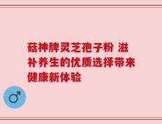 菇神牌灵芝孢子粉 滋补养生的优质选择带来健康新体验