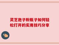 灵芝孢子粉瓶子如何轻松打开的实用技巧分享