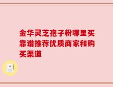 金华灵芝孢子粉哪里买靠谱推荐优质商家和购买渠道