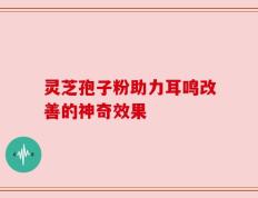 灵芝孢子粉助力耳鸣改善的神奇效果