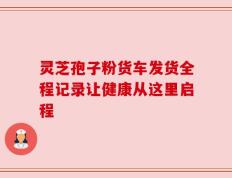 灵芝孢子粉货车发货全程记录让健康从这里启程