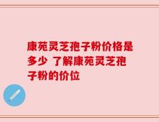 康苑灵芝孢子粉价格是多少 了解康苑灵芝孢子粉的价位