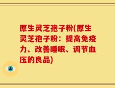 原生灵芝孢子粉(原生灵芝孢子粉：提高免疫力、改善睡眠、调节血压的良品)