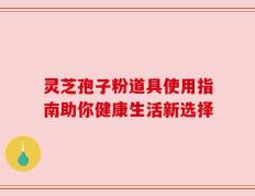 灵芝孢子粉道具使用指南助你健康生活新选择