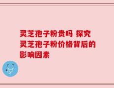 灵芝孢子粉贵吗 探究灵芝孢子粉价格背后的影响因素