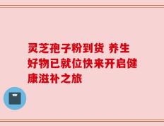 灵芝孢子粉到货 养生好物已就位快来开启健康滋补之旅