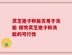 灵芝孢子粉能否用于洗脸 探究灵芝孢子粉洗脸的可行性