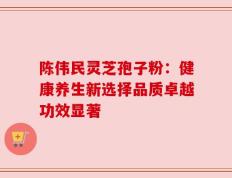 陈伟民灵芝孢子粉：健康养生新选择品质卓越功效显著