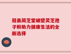 冠县简芝堂破壁灵芝孢子粉助力健康生活的全新选择