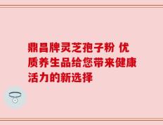 鼎昌牌灵芝孢子粉 优质养生品给您带来健康活力的新选择