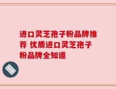 进口灵芝孢子粉品牌推荐 优质进口灵芝孢子粉品牌全知道