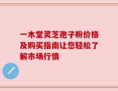 一木堂灵芝孢子粉价格及购买指南让您轻松了解市场行情