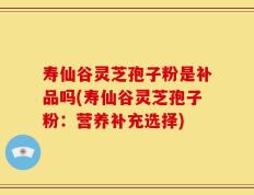 寿仙谷灵芝孢子粉是补品吗(寿仙谷灵芝孢子粉：营养补充选择)